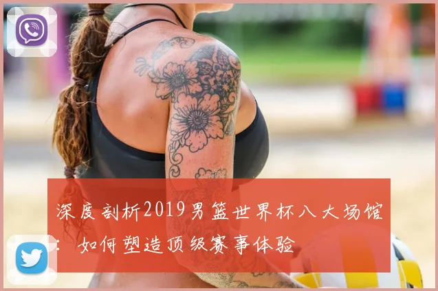 深度剖析2019男篮世界杯八大场馆：如何塑造顶级赛事体验