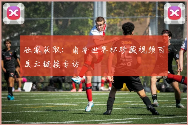 独家获取:南非世界杯珍藏视频百度云链接专访