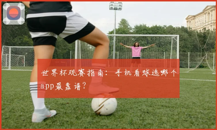 世界杯观赛指南:手机看球选哪个app最靠谱?