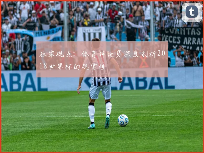 独家观点:体育评论员深度剖析2018世界杯的观赏性