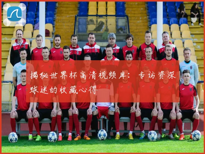 揭秘世界杯高清视频库：专访资深球迷的收藏心得