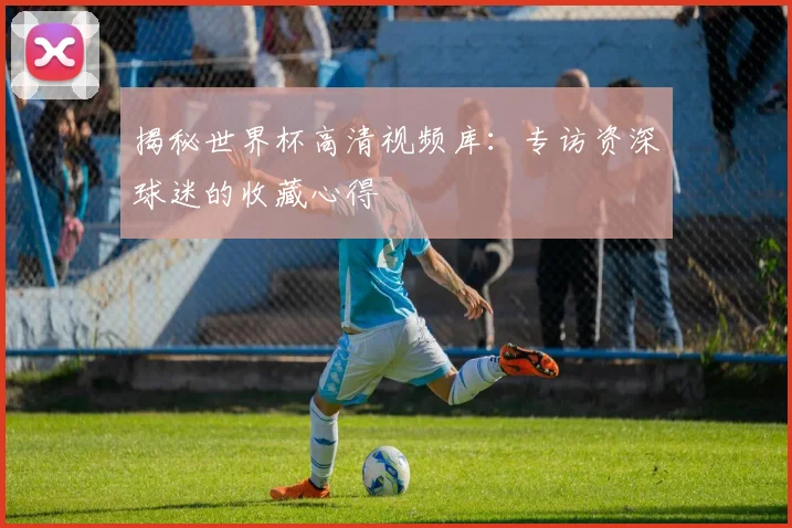揭秘世界杯高清视频库：专访资深球迷的收藏心得