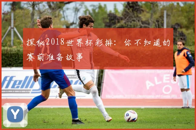 探秘2018世界杯彩排:你不知道的赛前准备故事