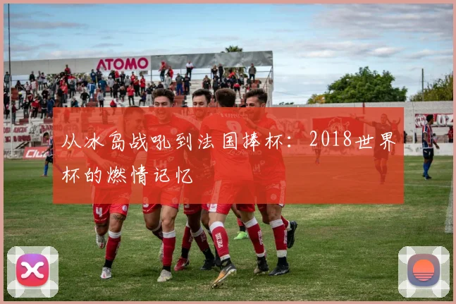 从冰岛战吼到法国捧杯：2018世界杯的燃情记忆