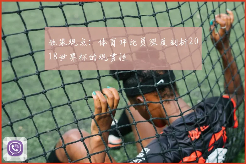 独家观点:体育评论员深度剖析2018世界杯的观赏性