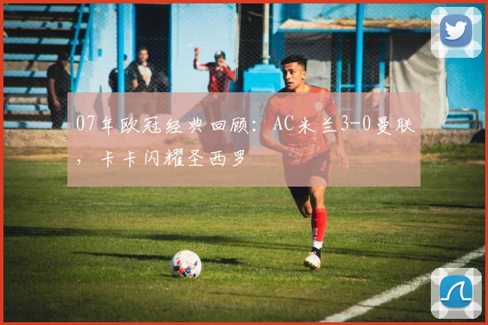 07年欧冠经典回顾：AC米兰3-0曼联，卡卡闪耀圣西罗