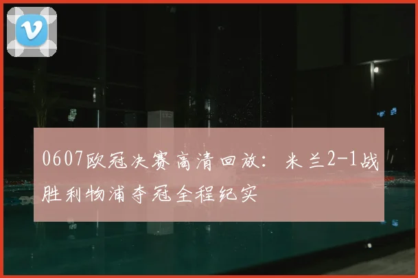0607欧冠决赛高清回放：米兰2-1战胜利物浦夺冠全程纪实