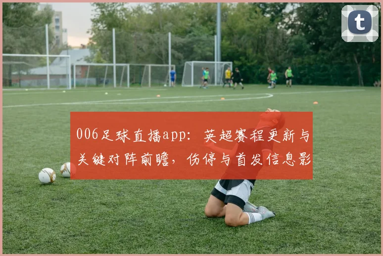 006足球直播app：英超赛程更新与关键对阵前瞻，伤停与首发信息影响观赛安排