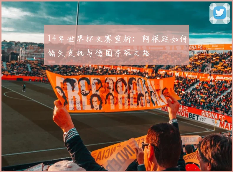 14年世界杯决赛重析：阿根廷如何错失良机与德国夺冠之路