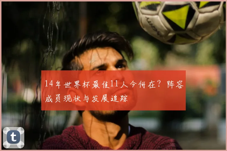 14年世界杯最佳11人今何在？阵容成员现状与发展追踪