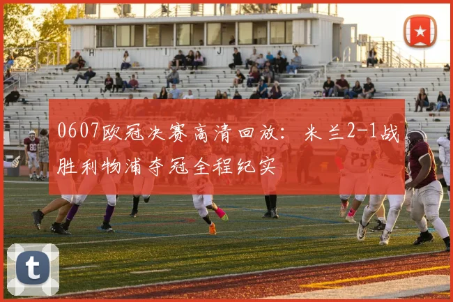 0607欧冠决赛高清回放：米兰2-1战胜利物浦夺冠全程纪实