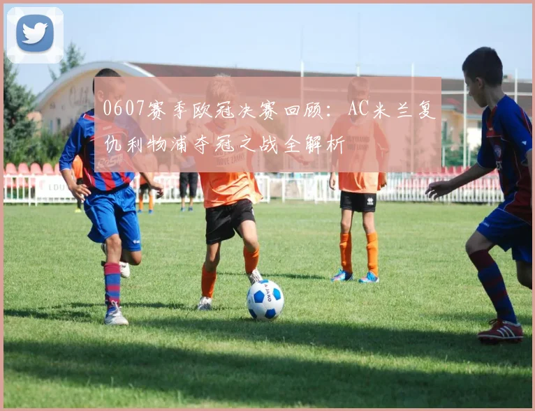 0607赛季欧冠决赛回顾：AC米兰复仇利物浦夺冠之战全解析