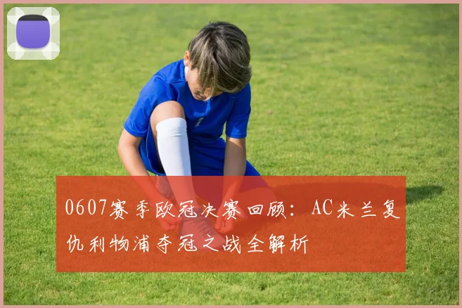 0607赛季欧冠决赛回顾：AC米兰复仇利物浦夺冠之战全解析